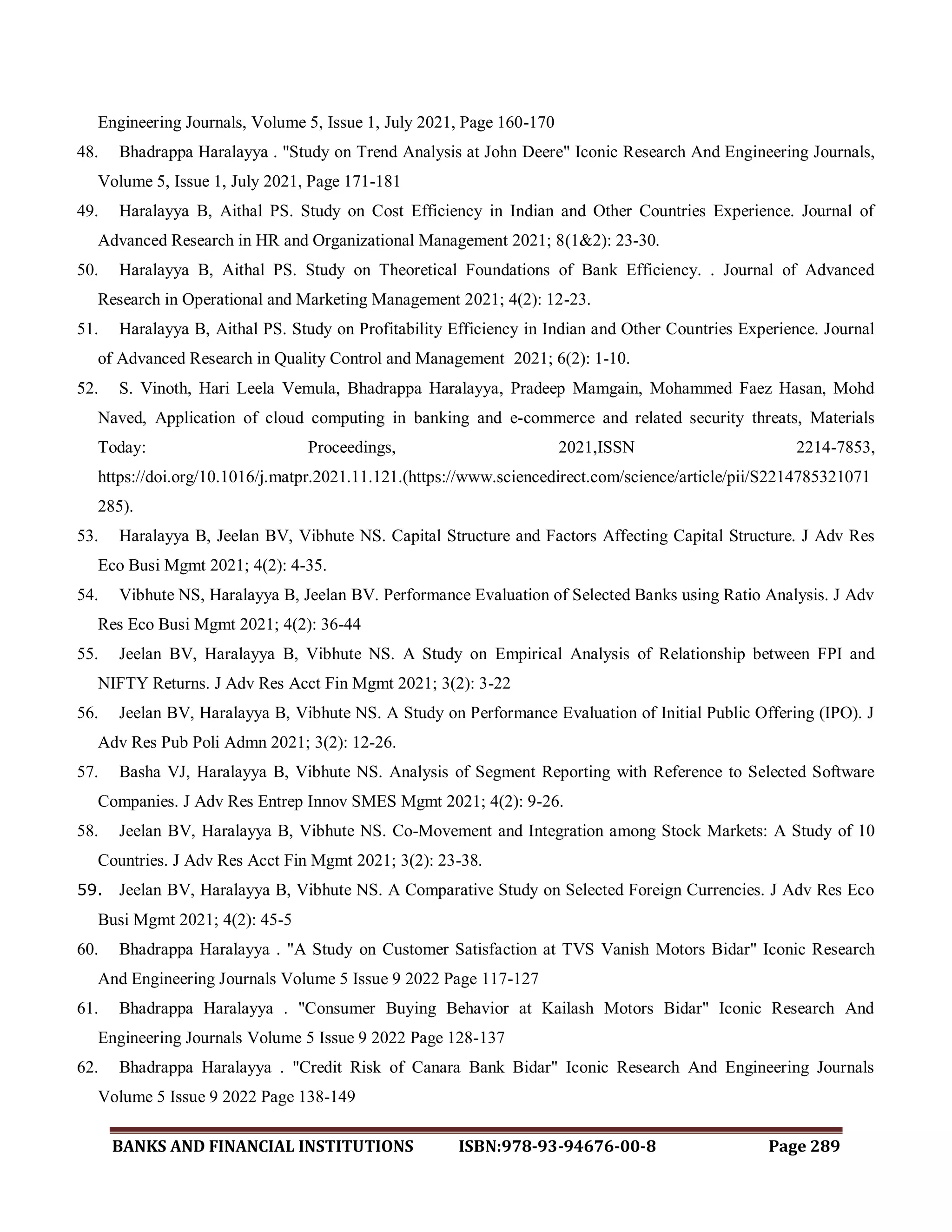 BANKS AND FINANCIAL INSTITUTIONS ISBN:978-93-94676-00-8 Page 289
Engineering Journals, Volume 5, Issue 1, July 2021, Page 160-170
48. Bhadrappa Haralayya . "Study on Trend Analysis at John Deere" Iconic Research And Engineering Journals,
Volume 5, Issue 1, July 2021, Page 171-181
49. Haralayya B, Aithal PS. Study on Cost Efficiency in Indian and Other Countries Experience. Journal of
Advanced Research in HR and Organizational Management 2021; 8(1&2): 23-30.
50. Haralayya B, Aithal PS. Study on Theoretical Foundations of Bank Efficiency. . Journal of Advanced
Research in Operational and Marketing Management 2021; 4(2): 12-23.
51. Haralayya B, Aithal PS. Study on Profitability Efficiency in Indian and Other Countries Experience. Journal
of Advanced Research in Quality Control and Management 2021; 6(2): 1-10.
52. S. Vinoth, Hari Leela Vemula, Bhadrappa Haralayya, Pradeep Mamgain, Mohammed Faez Hasan, Mohd
Naved, Application of cloud computing in banking and e-commerce and related security threats, Materials
Today: Proceedings, 2021,ISSN 2214-7853,
https://doi.org/10.1016/j.matpr.2021.11.121.(https://www.sciencedirect.com/science/article/pii/S2214785321071
285).
53. Haralayya B, Jeelan BV, Vibhute NS. Capital Structure and Factors Affecting Capital Structure. J Adv Res
Eco Busi Mgmt 2021; 4(2): 4-35.
54. Vibhute NS, Haralayya B, Jeelan BV. Performance Evaluation of Selected Banks using Ratio Analysis. J Adv
Res Eco Busi Mgmt 2021; 4(2): 36-44
55. Jeelan BV, Haralayya B, Vibhute NS. A Study on Empirical Analysis of Relationship between FPI and
NIFTY Returns. J Adv Res Acct Fin Mgmt 2021; 3(2): 3-22
56. Jeelan BV, Haralayya B, Vibhute NS. A Study on Performance Evaluation of Initial Public Offering (IPO). J
Adv Res Pub Poli Admn 2021; 3(2): 12-26.
57. Basha VJ, Haralayya B, Vibhute NS. Analysis of Segment Reporting with Reference to Selected Software
Companies. J Adv Res Entrep Innov SMES Mgmt 2021; 4(2): 9-26.
58. Jeelan BV, Haralayya B, Vibhute NS. Co-Movement and Integration among Stock Markets: A Study of 10
Countries. J Adv Res Acct Fin Mgmt 2021; 3(2): 23-38.
59. Jeelan BV, Haralayya B, Vibhute NS. A Comparative Study on Selected Foreign Currencies. J Adv Res Eco
Busi Mgmt 2021; 4(2): 45-5
60. Bhadrappa Haralayya . "A Study on Customer Satisfaction at TVS Vanish Motors Bidar" Iconic Research
And Engineering Journals Volume 5 Issue 9 2022 Page 117-127
61. Bhadrappa Haralayya . "Consumer Buying Behavior at Kailash Motors Bidar" Iconic Research And
Engineering Journals Volume 5 Issue 9 2022 Page 128-137
62. Bhadrappa Haralayya . "Credit Risk of Canara Bank Bidar" Iconic Research And Engineering Journals
Volume 5 Issue 9 2022 Page 138-149
 
