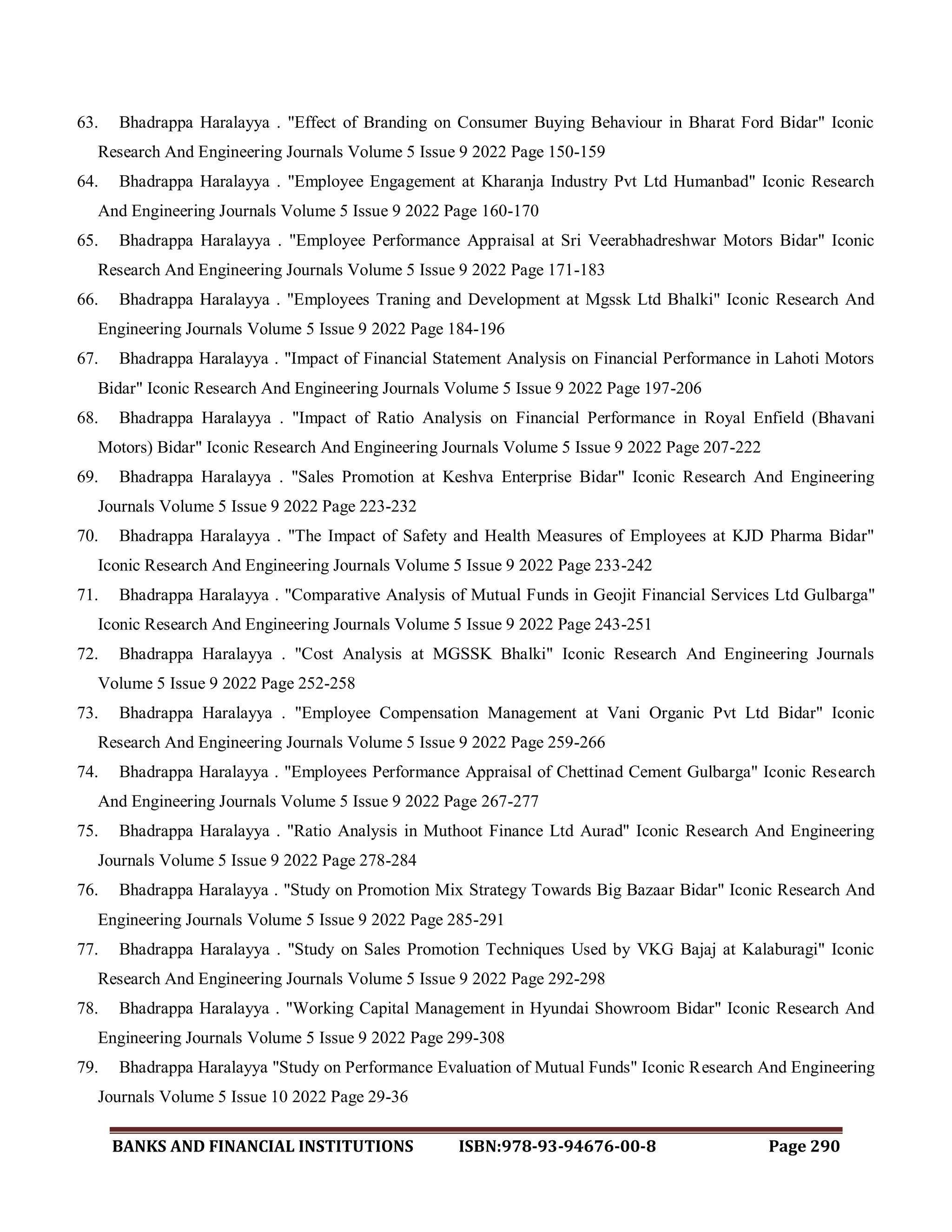 BANKS AND FINANCIAL INSTITUTIONS ISBN:978-93-94676-00-8 Page 290
63. Bhadrappa Haralayya . "Effect of Branding on Consumer Buying Behaviour in Bharat Ford Bidar" Iconic
Research And Engineering Journals Volume 5 Issue 9 2022 Page 150-159
64. Bhadrappa Haralayya . "Employee Engagement at Kharanja Industry Pvt Ltd Humanbad" Iconic Research
And Engineering Journals Volume 5 Issue 9 2022 Page 160-170
65. Bhadrappa Haralayya . "Employee Performance Appraisal at Sri Veerabhadreshwar Motors Bidar" Iconic
Research And Engineering Journals Volume 5 Issue 9 2022 Page 171-183
66. Bhadrappa Haralayya . "Employees Traning and Development at Mgssk Ltd Bhalki" Iconic Research And
Engineering Journals Volume 5 Issue 9 2022 Page 184-196
67. Bhadrappa Haralayya . "Impact of Financial Statement Analysis on Financial Performance in Lahoti Motors
Bidar" Iconic Research And Engineering Journals Volume 5 Issue 9 2022 Page 197-206
68. Bhadrappa Haralayya . "Impact of Ratio Analysis on Financial Performance in Royal Enfield (Bhavani
Motors) Bidar" Iconic Research And Engineering Journals Volume 5 Issue 9 2022 Page 207-222
69. Bhadrappa Haralayya . "Sales Promotion at Keshva Enterprise Bidar" Iconic Research And Engineering
Journals Volume 5 Issue 9 2022 Page 223-232
70. Bhadrappa Haralayya . "The Impact of Safety and Health Measures of Employees at KJD Pharma Bidar"
Iconic Research And Engineering Journals Volume 5 Issue 9 2022 Page 233-242
71. Bhadrappa Haralayya . "Comparative Analysis of Mutual Funds in Geojit Financial Services Ltd Gulbarga"
Iconic Research And Engineering Journals Volume 5 Issue 9 2022 Page 243-251
72. Bhadrappa Haralayya . "Cost Analysis at MGSSK Bhalki" Iconic Research And Engineering Journals
Volume 5 Issue 9 2022 Page 252-258
73. Bhadrappa Haralayya . "Employee Compensation Management at Vani Organic Pvt Ltd Bidar" Iconic
Research And Engineering Journals Volume 5 Issue 9 2022 Page 259-266
74. Bhadrappa Haralayya . "Employees Performance Appraisal of Chettinad Cement Gulbarga" Iconic Research
And Engineering Journals Volume 5 Issue 9 2022 Page 267-277
75. Bhadrappa Haralayya . "Ratio Analysis in Muthoot Finance Ltd Aurad" Iconic Research And Engineering
Journals Volume 5 Issue 9 2022 Page 278-284
76. Bhadrappa Haralayya . "Study on Promotion Mix Strategy Towards Big Bazaar Bidar" Iconic Research And
Engineering Journals Volume 5 Issue 9 2022 Page 285-291
77. Bhadrappa Haralayya . "Study on Sales Promotion Techniques Used by VKG Bajaj at Kalaburagi" Iconic
Research And Engineering Journals Volume 5 Issue 9 2022 Page 292-298
78. Bhadrappa Haralayya . "Working Capital Management in Hyundai Showroom Bidar" Iconic Research And
Engineering Journals Volume 5 Issue 9 2022 Page 299-308
79. Bhadrappa Haralayya "Study on Performance Evaluation of Mutual Funds" Iconic Research And Engineering
Journals Volume 5 Issue 10 2022 Page 29-36
 