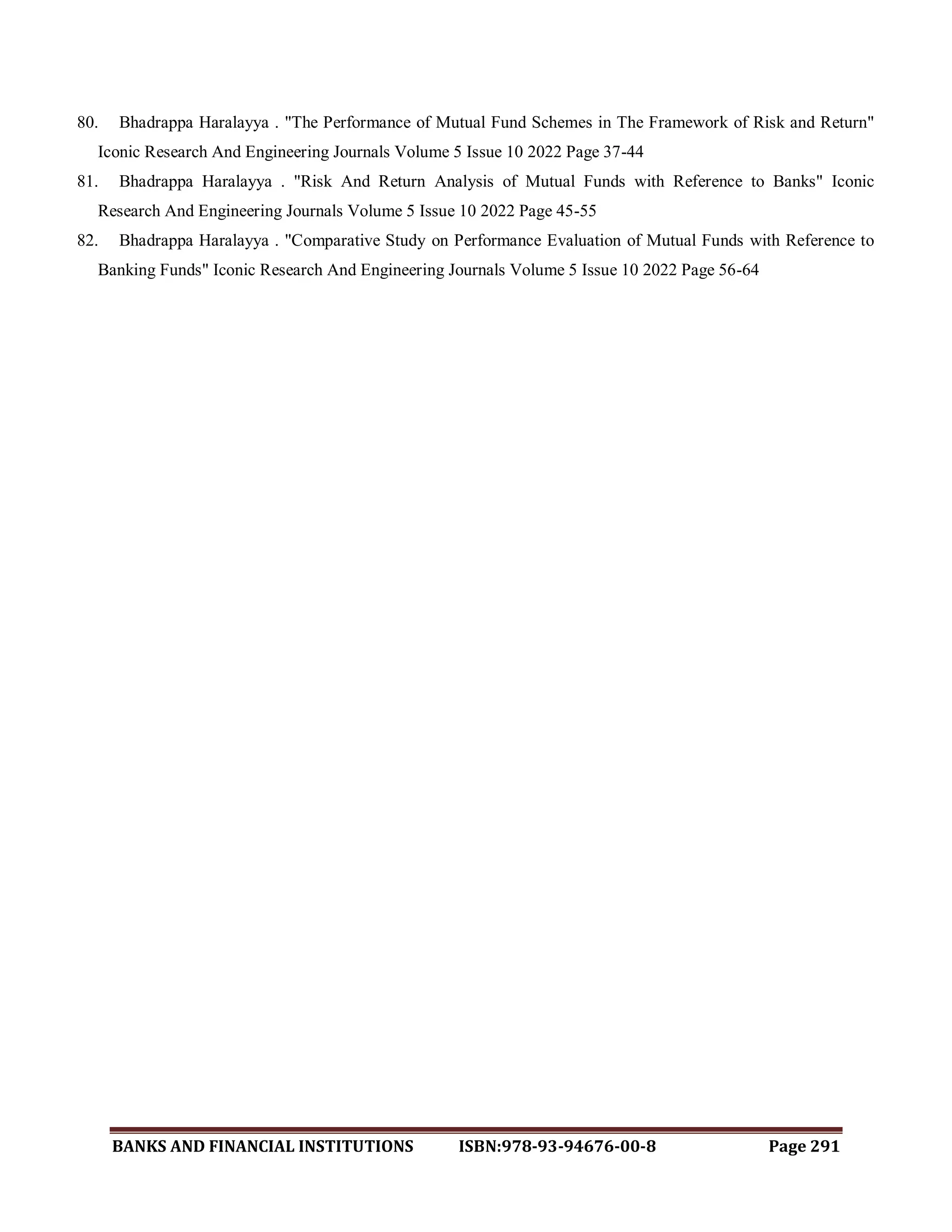 BANKS AND FINANCIAL INSTITUTIONS ISBN:978-93-94676-00-8 Page 291
80. Bhadrappa Haralayya . "The Performance of Mutual Fund Schemes in The Framework of Risk and Return"
Iconic Research And Engineering Journals Volume 5 Issue 10 2022 Page 37-44
81. Bhadrappa Haralayya . "Risk And Return Analysis of Mutual Funds with Reference to Banks" Iconic
Research And Engineering Journals Volume 5 Issue 10 2022 Page 45-55
82. Bhadrappa Haralayya . "Comparative Study on Performance Evaluation of Mutual Funds with Reference to
Banking Funds" Iconic Research And Engineering Journals Volume 5 Issue 10 2022 Page 56-64
 