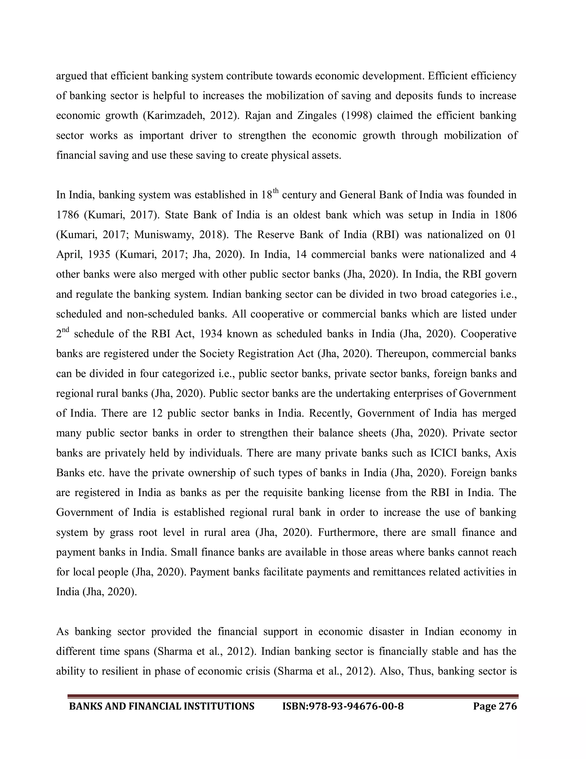 BANKS AND FINANCIAL INSTITUTIONS ISBN:978-93-94676-00-8 Page 276
argued that efficient banking system contribute towards economic development. Efficient efficiency
of banking sector is helpful to increases the mobilization of saving and deposits funds to increase
economic growth (Karimzadeh, 2012). Rajan and Zingales (1998) claimed the efficient banking
sector works as important driver to strengthen the economic growth through mobilization of
financial saving and use these saving to create physical assets.
In India, banking system was established in 18th
century and General Bank of India was founded in
1786 (Kumari, 2017). State Bank of India is an oldest bank which was setup in India in 1806
(Kumari, 2017; Muniswamy, 2018). The Reserve Bank of India (RBI) was nationalized on 01
April, 1935 (Kumari, 2017; Jha, 2020). In India, 14 commercial banks were nationalized and 4
other banks were also merged with other public sector banks (Jha, 2020). In India, the RBI govern
and regulate the banking system. Indian banking sector can be divided in two broad categories i.e.,
scheduled and non-scheduled banks. All cooperative or commercial banks which are listed under
2nd
schedule of the RBI Act, 1934 known as scheduled banks in India (Jha, 2020). Cooperative
banks are registered under the Society Registration Act (Jha, 2020). Thereupon, commercial banks
can be divided in four categorized i.e., public sector banks, private sector banks, foreign banks and
regional rural banks (Jha, 2020). Public sector banks are the undertaking enterprises of Government
of India. There are 12 public sector banks in India. Recently, Government of India has merged
many public sector banks in order to strengthen their balance sheets (Jha, 2020). Private sector
banks are privately held by individuals. There are many private banks such as ICICI banks, Axis
Banks etc. have the private ownership of such types of banks in India (Jha, 2020). Foreign banks
are registered in India as banks as per the requisite banking license from the RBI in India. The
Government of India is established regional rural bank in order to increase the use of banking
system by grass root level in rural area (Jha, 2020). Furthermore, there are small finance and
payment banks in India. Small finance banks are available in those areas where banks cannot reach
for local people (Jha, 2020). Payment banks facilitate payments and remittances related activities in
India (Jha, 2020).
As banking sector provided the financial support in economic disaster in Indian economy in
different time spans (Sharma et al., 2012). Indian banking sector is financially stable and has the
ability to resilient in phase of economic crisis (Sharma et al., 2012). Also, Thus, banking sector is
 