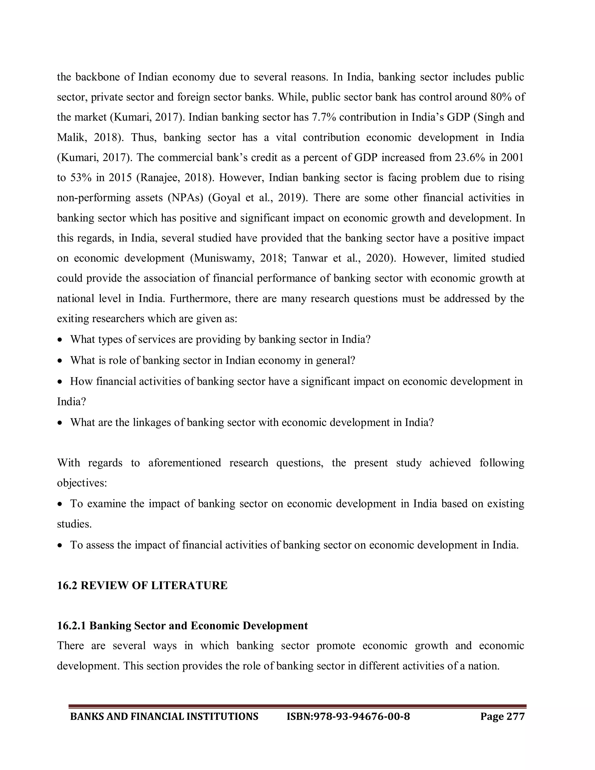 BANKS AND FINANCIAL INSTITUTIONS ISBN:978-93-94676-00-8 Page 277
the backbone of Indian economy due to several reasons. In India, banking sector includes public
sector, private sector and foreign sector banks. While, public sector bank has control around 80% of
the market (Kumari, 2017). Indian banking sector has 7.7% contribution in India‟s GDP (Singh and
Malik, 2018). Thus, banking sector has a vital contribution economic development in India
(Kumari, 2017). The commercial bank‟s credit as a percent of GDP increased from 23.6% in 2001
to 53% in 2015 (Ranajee, 2018). However, Indian banking sector is facing problem due to rising
non-performing assets (NPAs) (Goyal et al., 2019). There are some other financial activities in
banking sector which has positive and significant impact on economic growth and development. In
this regards, in India, several studied have provided that the banking sector have a positive impact
on economic development (Muniswamy, 2018; Tanwar et al., 2020). However, limited studied
could provide the association of financial performance of banking sector with economic growth at
national level in India. Furthermore, there are many research questions must be addressed by the
exiting researchers which are given as:
 What types of services are providing by banking sector in India?
 What is role of banking sector in Indian economy in general?
 How financial activities of banking sector have a significant impact on economic development in
India?
 What are the linkages of banking sector with economic development in India?
With regards to aforementioned research questions, the present study achieved following
objectives:
 To examine the impact of banking sector on economic development in India based on existing
studies.
 To assess the impact of financial activities of banking sector on economic development in India.
16.2 REVIEW OF LITERATURE
16.2.1 Banking Sector and Economic Development
There are several ways in which banking sector promote economic growth and economic
development. This section provides the role of banking sector in different activities of a nation.
 