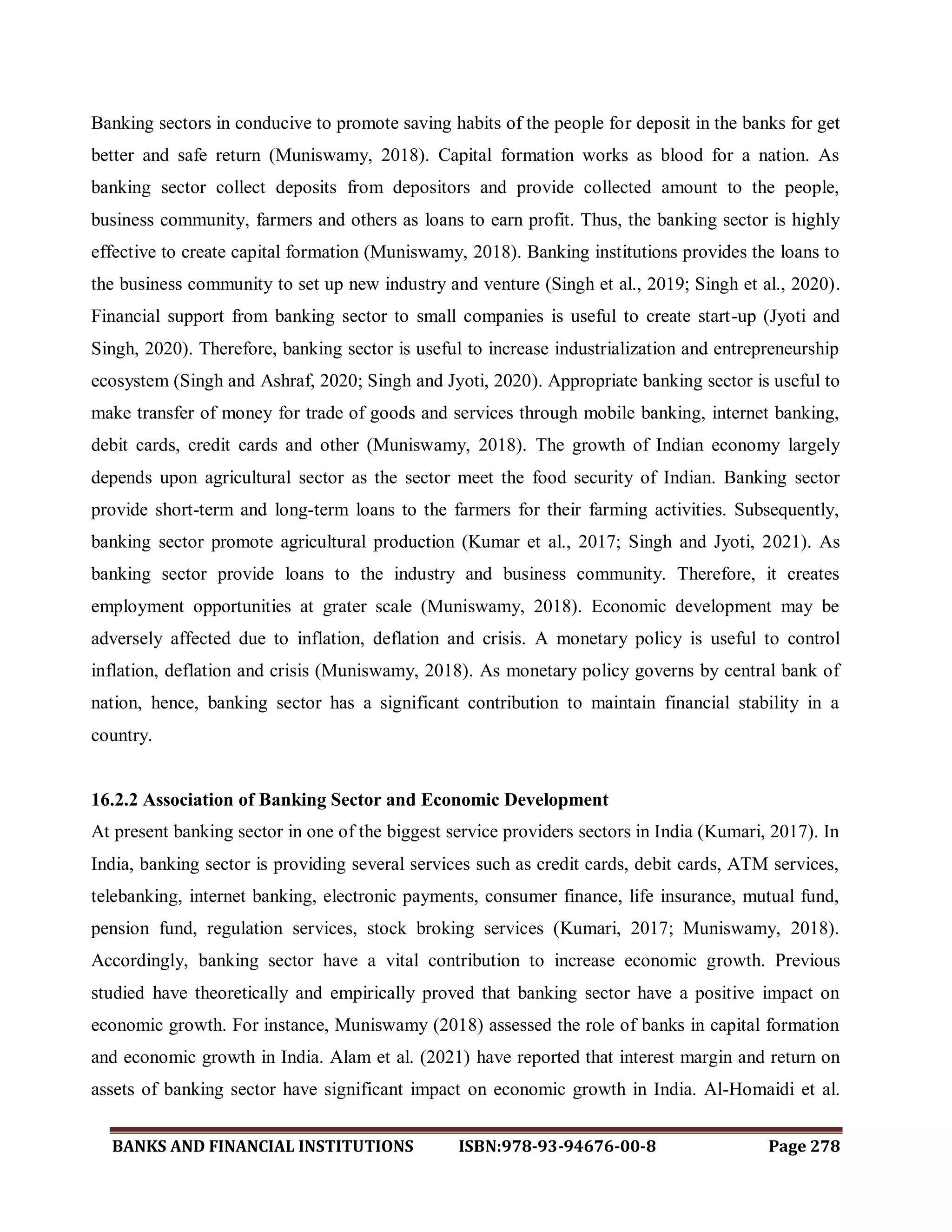 BANKS AND FINANCIAL INSTITUTIONS ISBN:978-93-94676-00-8 Page 278
Banking sectors in conducive to promote saving habits of the people for deposit in the banks for get
better and safe return (Muniswamy, 2018). Capital formation works as blood for a nation. As
banking sector collect deposits from depositors and provide collected amount to the people,
business community, farmers and others as loans to earn profit. Thus, the banking sector is highly
effective to create capital formation (Muniswamy, 2018). Banking institutions provides the loans to
the business community to set up new industry and venture (Singh et al., 2019; Singh et al., 2020).
Financial support from banking sector to small companies is useful to create start-up (Jyoti and
Singh, 2020). Therefore, banking sector is useful to increase industrialization and entrepreneurship
ecosystem (Singh and Ashraf, 2020; Singh and Jyoti, 2020). Appropriate banking sector is useful to
make transfer of money for trade of goods and services through mobile banking, internet banking,
debit cards, credit cards and other (Muniswamy, 2018). The growth of Indian economy largely
depends upon agricultural sector as the sector meet the food security of Indian. Banking sector
provide short-term and long-term loans to the farmers for their farming activities. Subsequently,
banking sector promote agricultural production (Kumar et al., 2017; Singh and Jyoti, 2021). As
banking sector provide loans to the industry and business community. Therefore, it creates
employment opportunities at grater scale (Muniswamy, 2018). Economic development may be
adversely affected due to inflation, deflation and crisis. A monetary policy is useful to control
inflation, deflation and crisis (Muniswamy, 2018). As monetary policy governs by central bank of
nation, hence, banking sector has a significant contribution to maintain financial stability in a
country.
16.2.2 Association of Banking Sector and Economic Development
At present banking sector in one of the biggest service providers sectors in India (Kumari, 2017). In
India, banking sector is providing several services such as credit cards, debit cards, ATM services,
telebanking, internet banking, electronic payments, consumer finance, life insurance, mutual fund,
pension fund, regulation services, stock broking services (Kumari, 2017; Muniswamy, 2018).
Accordingly, banking sector have a vital contribution to increase economic growth. Previous
studied have theoretically and empirically proved that banking sector have a positive impact on
economic growth. For instance, Muniswamy (2018) assessed the role of banks in capital formation
and economic growth in India. Alam et al. (2021) have reported that interest margin and return on
assets of banking sector have significant impact on economic growth in India. Al-Homaidi et al.
 