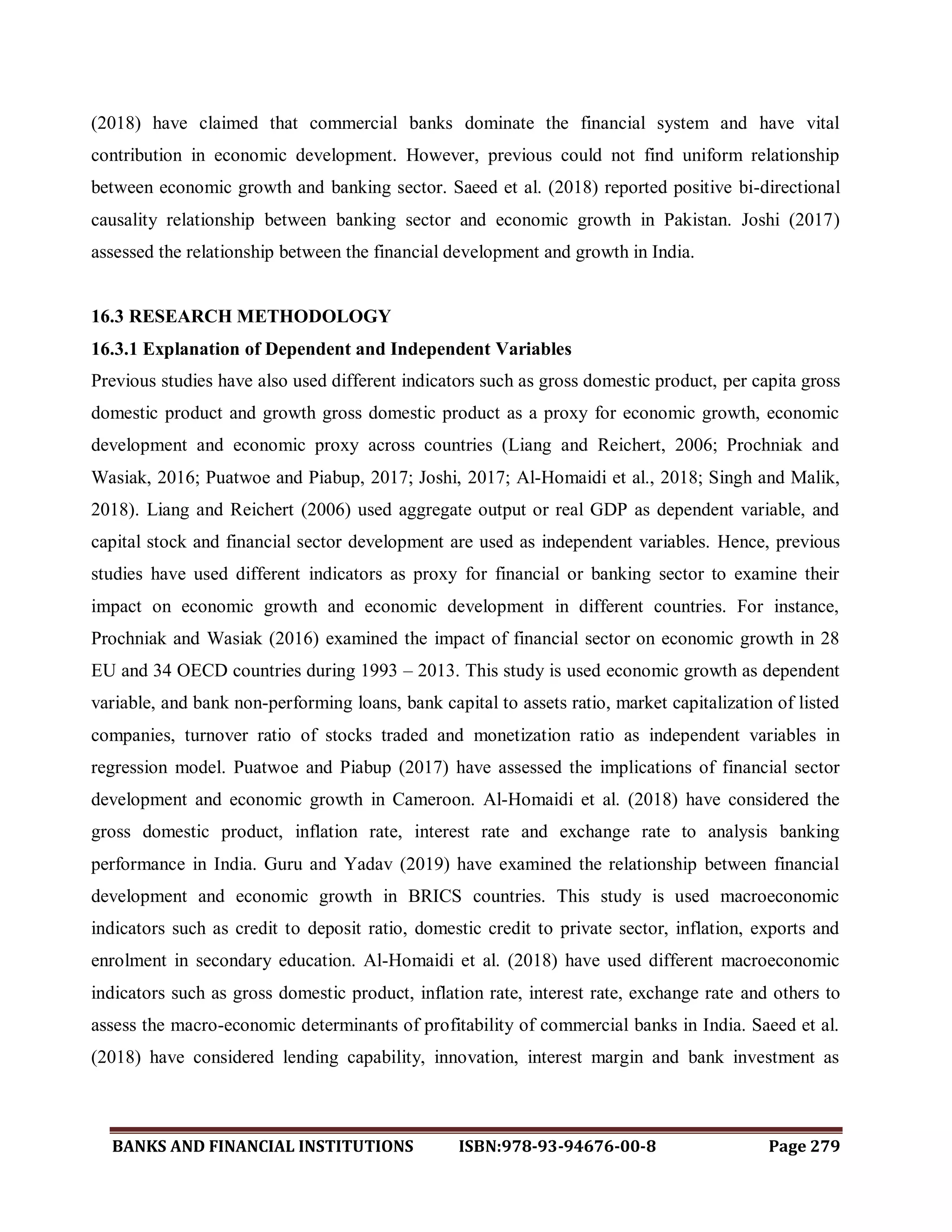 BANKS AND FINANCIAL INSTITUTIONS ISBN:978-93-94676-00-8 Page 279
(2018) have claimed that commercial banks dominate the financial system and have vital
contribution in economic development. However, previous could not find uniform relationship
between economic growth and banking sector. Saeed et al. (2018) reported positive bi-directional
causality relationship between banking sector and economic growth in Pakistan. Joshi (2017)
assessed the relationship between the financial development and growth in India.
16.3 RESEARCH METHODOLOGY
16.3.1 Explanation of Dependent and Independent Variables
Previous studies have also used different indicators such as gross domestic product, per capita gross
domestic product and growth gross domestic product as a proxy for economic growth, economic
development and economic proxy across countries (Liang and Reichert, 2006; Prochniak and
Wasiak, 2016; Puatwoe and Piabup, 2017; Joshi, 2017; Al-Homaidi et al., 2018; Singh and Malik,
2018). Liang and Reichert (2006) used aggregate output or real GDP as dependent variable, and
capital stock and financial sector development are used as independent variables. Hence, previous
studies have used different indicators as proxy for financial or banking sector to examine their
impact on economic growth and economic development in different countries. For instance,
Prochniak and Wasiak (2016) examined the impact of financial sector on economic growth in 28
EU and 34 OECD countries during 1993 – 2013. This study is used economic growth as dependent
variable, and bank non-performing loans, bank capital to assets ratio, market capitalization of listed
companies, turnover ratio of stocks traded and monetization ratio as independent variables in
regression model. Puatwoe and Piabup (2017) have assessed the implications of financial sector
development and economic growth in Cameroon. Al-Homaidi et al. (2018) have considered the
gross domestic product, inflation rate, interest rate and exchange rate to analysis banking
performance in India. Guru and Yadav (2019) have examined the relationship between financial
development and economic growth in BRICS countries. This study is used macroeconomic
indicators such as credit to deposit ratio, domestic credit to private sector, inflation, exports and
enrolment in secondary education. Al-Homaidi et al. (2018) have used different macroeconomic
indicators such as gross domestic product, inflation rate, interest rate, exchange rate and others to
assess the macro-economic determinants of profitability of commercial banks in India. Saeed et al.
(2018) have considered lending capability, innovation, interest margin and bank investment as
 