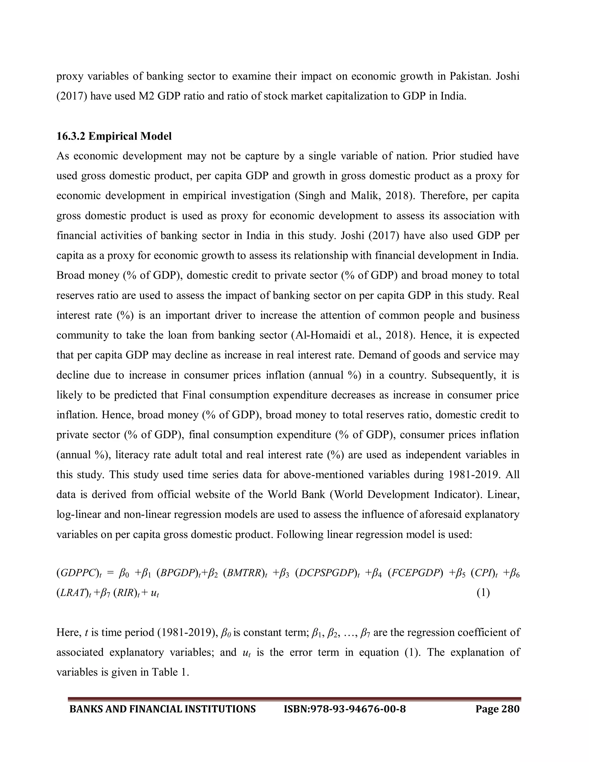 BANKS AND FINANCIAL INSTITUTIONS ISBN:978-93-94676-00-8 Page 280
proxy variables of banking sector to examine their impact on economic growth in Pakistan. Joshi
(2017) have used M2 GDP ratio and ratio of stock market capitalization to GDP in India.
16.3.2 Empirical Model
As economic development may not be capture by a single variable of nation. Prior studied have
used gross domestic product, per capita GDP and growth in gross domestic product as a proxy for
economic development in empirical investigation (Singh and Malik, 2018). Therefore, per capita
gross domestic product is used as proxy for economic development to assess its association with
financial activities of banking sector in India in this study. Joshi (2017) have also used GDP per
capita as a proxy for economic growth to assess its relationship with financial development in India.
Broad money (% of GDP), domestic credit to private sector (% of GDP) and broad money to total
reserves ratio are used to assess the impact of banking sector on per capita GDP in this study. Real
interest rate (%) is an important driver to increase the attention of common people and business
community to take the loan from banking sector (Al-Homaidi et al., 2018). Hence, it is expected
that per capita GDP may decline as increase in real interest rate. Demand of goods and service may
decline due to increase in consumer prices inflation (annual %) in a country. Subsequently, it is
likely to be predicted that Final consumption expenditure decreases as increase in consumer price
inflation. Hence, broad money (% of GDP), broad money to total reserves ratio, domestic credit to
private sector (% of GDP), final consumption expenditure (% of GDP), consumer prices inflation
(annual %), literacy rate adult total and real interest rate (%) are used as independent variables in
this study. This study used time series data for above-mentioned variables during 1981-2019. All
data is derived from official website of the World Bank (World Development Indicator). Linear,
log-linear and non-linear regression models are used to assess the influence of aforesaid explanatory
variables on per capita gross domestic product. Following linear regression model is used:
(GDPPC)t = β0 +β1 (BPGDP)t+β2 (BMTRR)t +β3 (DCPSPGDP)t +β4 (FCEPGDP) +β5 (CPI)t +β6
(LRAT)t +β7 (RIR)t + ut (1)
Here, t is time period (1981-2019), β0 is constant term; β1, β2, …, β7 are the regression coefficient of
associated explanatory variables; and ut is the error term in equation (1). The explanation of
variables is given in Table 1.
 