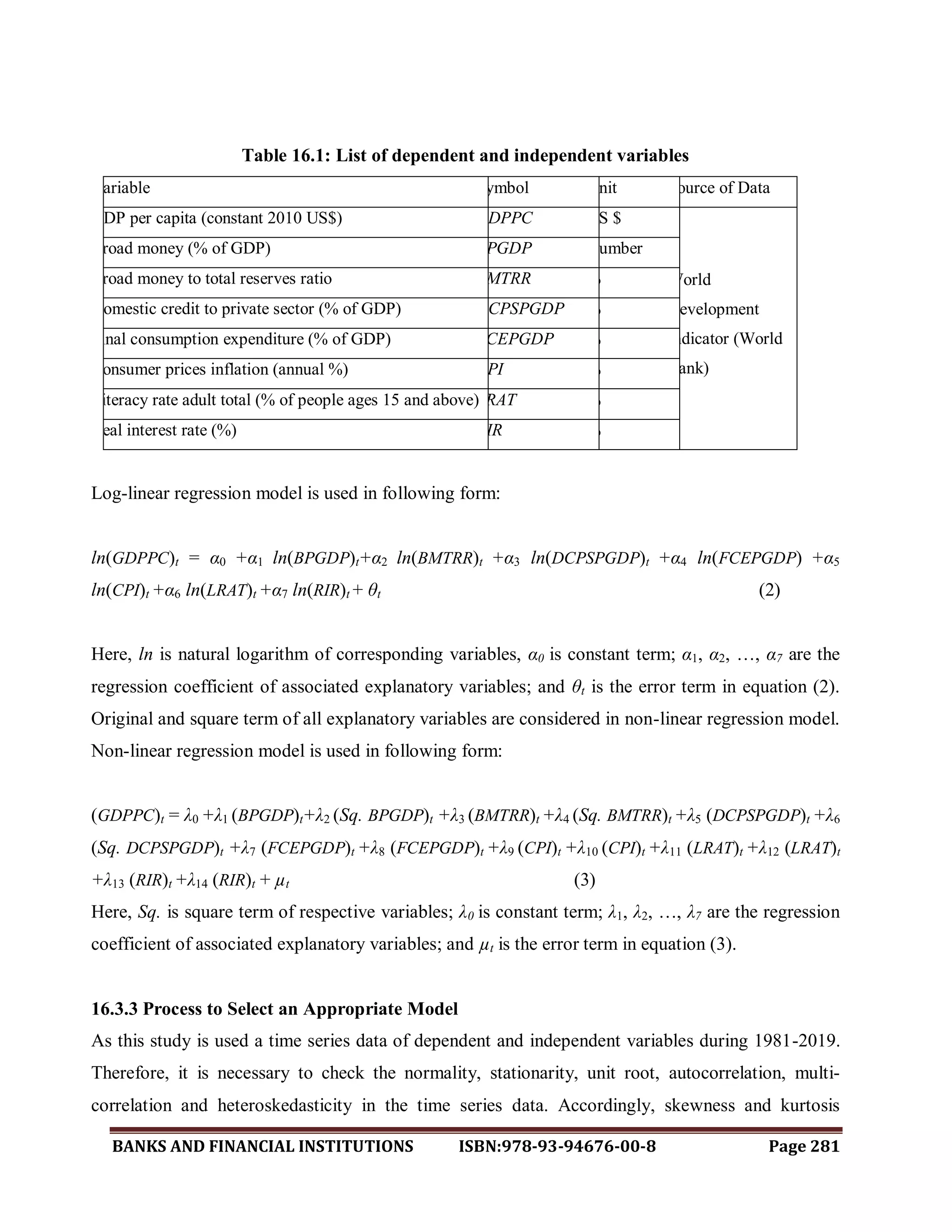 BANKS AND FINANCIAL INSTITUTIONS ISBN:978-93-94676-00-8 Page 281
Table 16.1: List of dependent and independent variables
Variable Symbol Unit Source of Data
GDP per capita (constant 2010 US$) GDPPC US $
World
Development
Indicator (World
Bank)
Broad money (% of GDP) BPGDP Number
Broad money to total reserves ratio BMTRR %
Domestic credit to private sector (% of GDP) DCPSPGDP %
Final consumption expenditure (% of GDP) FCEPGDP %
Consumer prices inflation (annual %) CPI %
Literacy rate adult total (% of people ages 15 and above)LRAT %
Real interest rate (%) RIR %
Log-linear regression model is used in following form:
ln(GDPPC)t = α0 +α1 ln(BPGDP)t+α2 ln(BMTRR)t +α3 ln(DCPSPGDP)t +α4 ln(FCEPGDP) +α5
ln(CPI)t +α6 ln(LRAT)t +α7 ln(RIR)t + θt (2)
Here, ln is natural logarithm of corresponding variables, α0 is constant term; α1, α2, …, α7 are the
regression coefficient of associated explanatory variables; and θt is the error term in equation (2).
Original and square term of all explanatory variables are considered in non-linear regression model.
Non-linear regression model is used in following form:
(GDPPC)t = λ0 +λ1 (BPGDP)t+λ2 (Sq. BPGDP)t +λ3 (BMTRR)t +λ4 (Sq. BMTRR)t +λ5 (DCPSPGDP)t +λ6
(Sq. DCPSPGDP)t +λ7 (FCEPGDP)t +λ8 (FCEPGDP)t +λ9 (CPI)t +λ10 (CPI)t +λ11 (LRAT)t +λ12 (LRAT)t
+λ13 (RIR)t +λ14 (RIR)t + µt (3)
Here, Sq. is square term of respective variables; λ0 is constant term; λ1, λ2, …, λ7 are the regression
coefficient of associated explanatory variables; and µt is the error term in equation (3).
16.3.3 Process to Select an Appropriate Model
As this study is used a time series data of dependent and independent variables during 1981-2019.
Therefore, it is necessary to check the normality, stationarity, unit root, autocorrelation, multi-
correlation and heteroskedasticity in the time series data. Accordingly, skewness and kurtosis
 