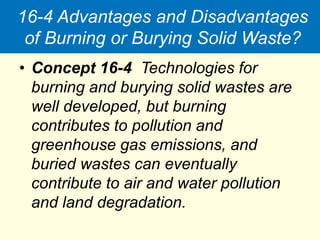 16-4 Advantages and Disadvantages
of Burning or Burying Solid Waste?
• Concept 16-4 Technologies for
burning and burying solid wastes are
well developed, but burning
contributes to pollution and
greenhouse gas emissions, and
buried wastes can eventually
contribute to air and water pollution
and land degradation.
 