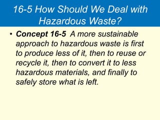 16-5 How Should We Deal with
Hazardous Waste?
• Concept 16-5 A more sustainable
approach to hazardous waste is first
to produce less of it, then to reuse or
recycle it, then to convert it to less
hazardous materials, and finally to
safely store what is left.
 