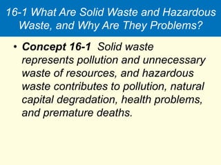 16-1 What Are Solid Waste and Hazardous
Waste, and Why Are They Problems?
• Concept 16-1 Solid waste
represents pollution and unnecessary
waste of resources, and hazardous
waste contributes to pollution, natural
capital degradation, health problems,
and premature deaths.
 