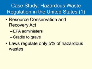 Case Study: Hazardous Waste
Regulation in the United States (1)
• Resource Conservation and
Recovery Act
–EPA administers
–Cradle to grave
• Laws regulate only 5% of hazardous
wastes
 