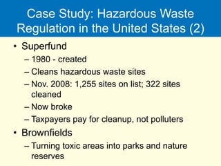 Case Study: Hazardous Waste
Regulation in the United States (2)
• Superfund
– 1980 - created
– Cleans hazardous waste sites
– Nov. 2008: 1,255 sites on list; 322 sites
cleaned
– Now broke
– Taxpayers pay for cleanup, not polluters
• Brownfields
– Turning toxic areas into parks and nature
reserves
 