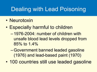 Dealing with Lead Poisoning
• Neurotoxin
• Especially harmful to children
–1976-2004: number of children with
unsafe blood lead levels dropped from
85% to 1.4%
–Government banned leaded gasoline
(1976) and lead-based paint (1970)
• 100 countries still use leaded gasoline
 