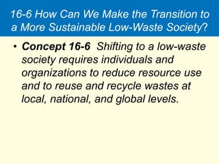 16-6 How Can We Make the Transition to
a More Sustainable Low-Waste Society?
• Concept 16-6 Shifting to a low-waste
society requires individuals and
organizations to reduce resource use
and to reuse and recycle wastes at
local, national, and global levels.
 