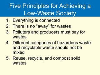 Five Principles for Achieving a
Low-Waste Society
1. Everything is connected
2. There is no “away” for wastes
3. Polluters and producers must pay for
wastes
4. Different categories of hazardous waste
and recyclable waste should not be
mixed
5. Reuse, recycle, and compost solid
wastes
 