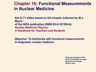 Set of 71 slides based on the chapter authored by M.J.
Myers
of the IAEA publication (ISBN 92-0-107304-6):
Nuclear Medicine Physics:
A Handbook for Teachers and Students
Objective: To familiarize with functional measurements
in diagnostic nuclear medicine
Chapter 16: Functional Measurements
in Nuclear Medicine
Slide set prepared in 2015
by M. Ferrari (IEO European
Institute of Oncology,
Milano, Italy)
 