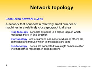 8
Network topology
Local-area network (LAN)
A network that connects a relatively small number of
machines in a relatively close geographical area
Ring topology connects all nodes in a closed loop on which
messages travel in one direction
Star topology centers around one node to which all others are
connected and through which all messages are sent
Bus topology nodes are connected to a single communication
line that carries messages in both directions
 