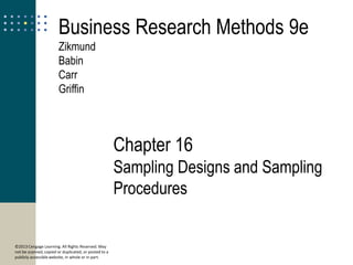16
© 2013 Cengage Learning. All Rights Reserved. May
not be scanned, copied or duplicated, or posted to a
publicly accessible website, in whole or in part.
Sampling Designs and
Sampling Procedures
Chapter 16
Sampling Designs and Sampling
Procedures
Business Research Methods 9e
Zikmund
Babin
Carr
Griffin
 