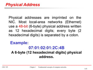 CSC 329 Chapter 1 Fundamental concepts of computer networks.
Physical addresses are imprinted on the
NIC. Most local-area networks (Ethernet)
use a 48-bit (6-byte) physical address written
as 12 hexadecimal digits; every byte (2
hexadecimal digits) is separated by a colon.
Physical Address
Example:
07:01:02:01:2C:4B
A 6-byte (12 hexadecimal digits) physical
address.
1.65
 