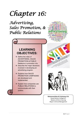 1 | P a g e
Chapter 16:
Advertising,
Sales Promotion, &
Public Relations
LEARNING
OBJECTIVES:
 Define the roles of
ADVERTISING, SALES
PROMOTION & PUBLIC
Relations in promotion mix.
 Describe the major decisions
involved in developing an
advertising program.
 Explains how SALES
PROMOTION CAMPAIGNS
are developed and
implemented.
 Explain how companies use
PUBLIC RELATIONS to
communicate with their
publics.
Mohammed Bien M. Kulintang, R.N.
Davao Doctors College Inc.
Masters of Arts in Nursing
Major in Clinical Management
 