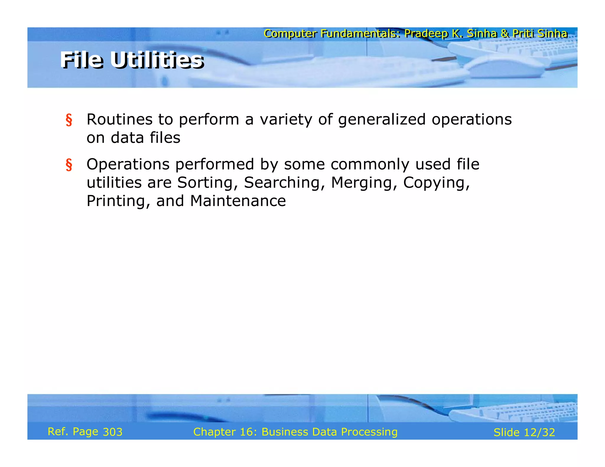 Computer Fundamentals: Pradeep K. Sinha & Priti SinhaComputer Fundamentals: Pradeep K. Sinha & Priti Sinha
Slide 12/32Chapter 16: Business Data ProcessingRef. Page
§ Routines to perform a variety of generalized operations
on data files
§ Operations performed by some commonly used file
utilities are Sorting, Searching, Merging, Copying,
Printing, and Maintenance
File UtilitiesFile Utilities
303
 