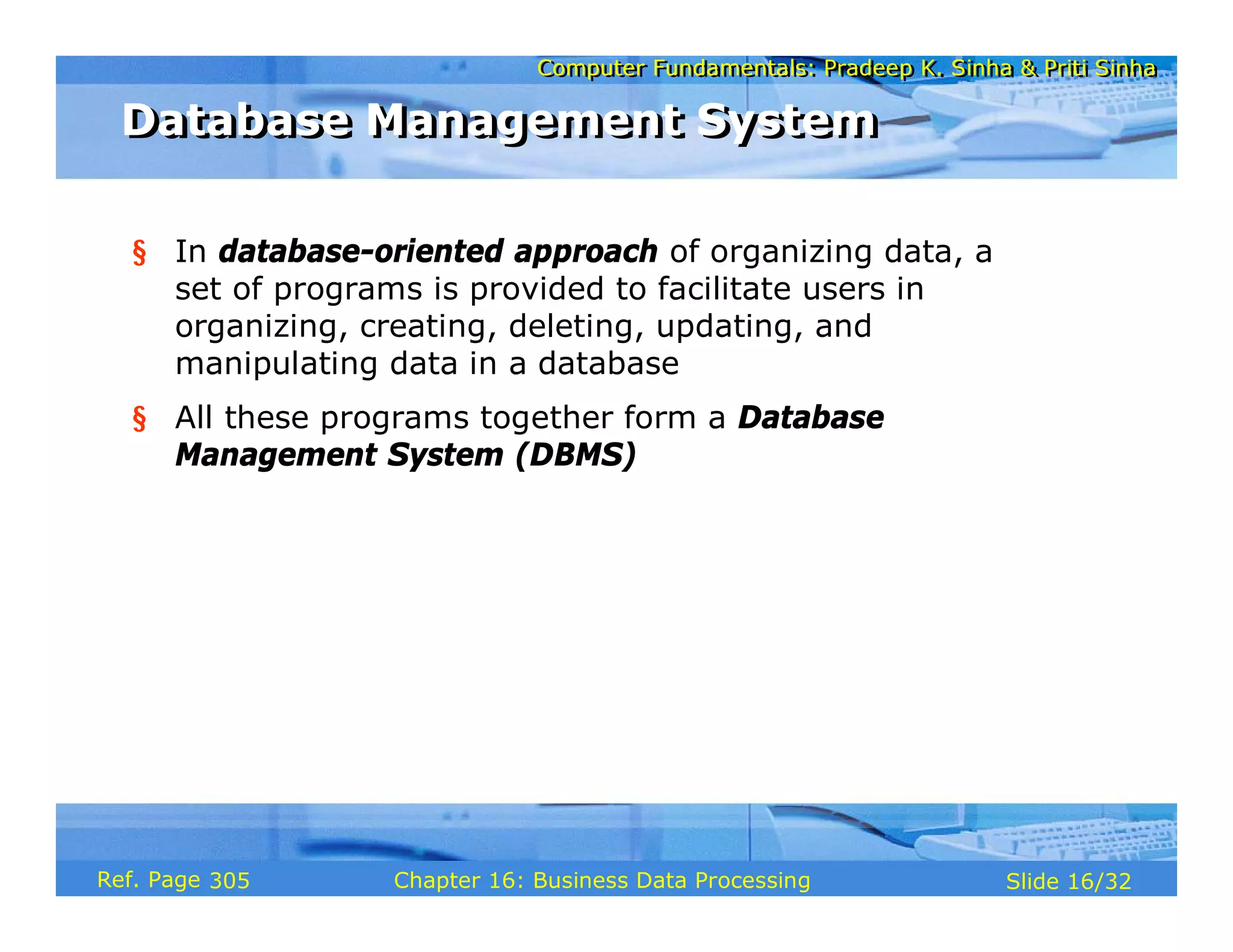 Computer Fundamentals: Pradeep K. Sinha & Priti SinhaComputer Fundamentals: Pradeep K. Sinha & Priti Sinha
Slide 16/32Chapter 16: Business Data ProcessingRef. Page
§ In database-oriented approach of organizing data, a
set of programs is provided to facilitate users in
organizing, creating, deleting, updating, and
manipulating data in a database
§ All these programs together form a Database
Management System (DBMS)
Database Management SystemDatabase Management System
305
 