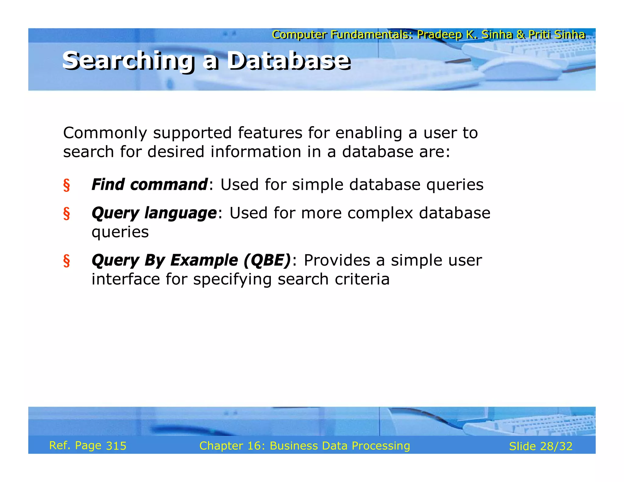 Computer Fundamentals: Pradeep K. Sinha & Priti SinhaComputer Fundamentals: Pradeep K. Sinha & Priti Sinha
Slide 28/32Chapter 16: Business Data ProcessingRef. Page
Commonly supported features for enabling a user to
search for desired information in a database are:
§ Find command: Used for simple database queries
§ Query language: Used for more complex database
queries
§ Query By Example (QBE): Provides a simple user
interface for specifying search criteria
Searching a DatabaseSearching a Database
315
 