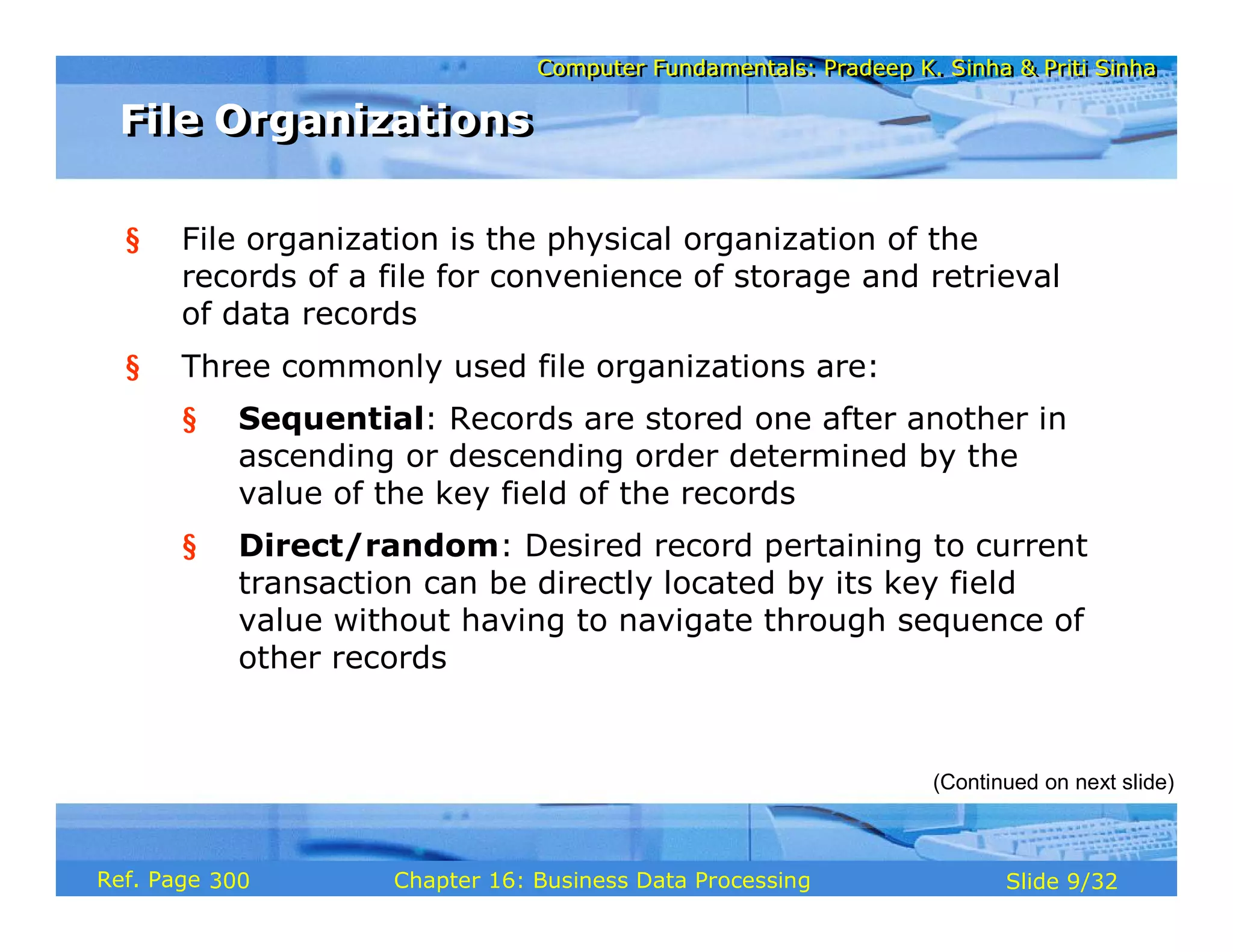 Computer Fundamentals: Pradeep K. Sinha & Priti SinhaComputer Fundamentals: Pradeep K. Sinha & Priti Sinha
Slide 9/32Chapter 16: Business Data ProcessingRef. Page
§ File organization is the physical organization of the
records of a file for convenience of storage and retrieval
of data records
§ Three commonly used file organizations are:
§ Sequential: Records are stored one after another in
ascending or descending order determined by the
value of the key field of the records
§ Direct/random: Desired record pertaining to current
transaction can be directly located by its key field
value without having to navigate through sequence of
other records
(Continued on next slide)
File OrganizationsFile Organizations
300
 