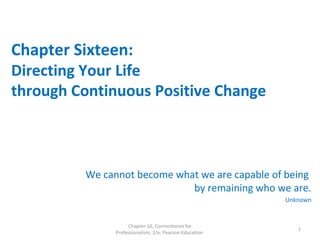 Chapter Sixteen:
Directing Your Life
through Continuous Positive Change
We cannot become what we are capable of being
by remaining who we are.
Unknown
Chapter 16, Cornerstones for
Professionalism, 2/e, Pearson Education
1
 