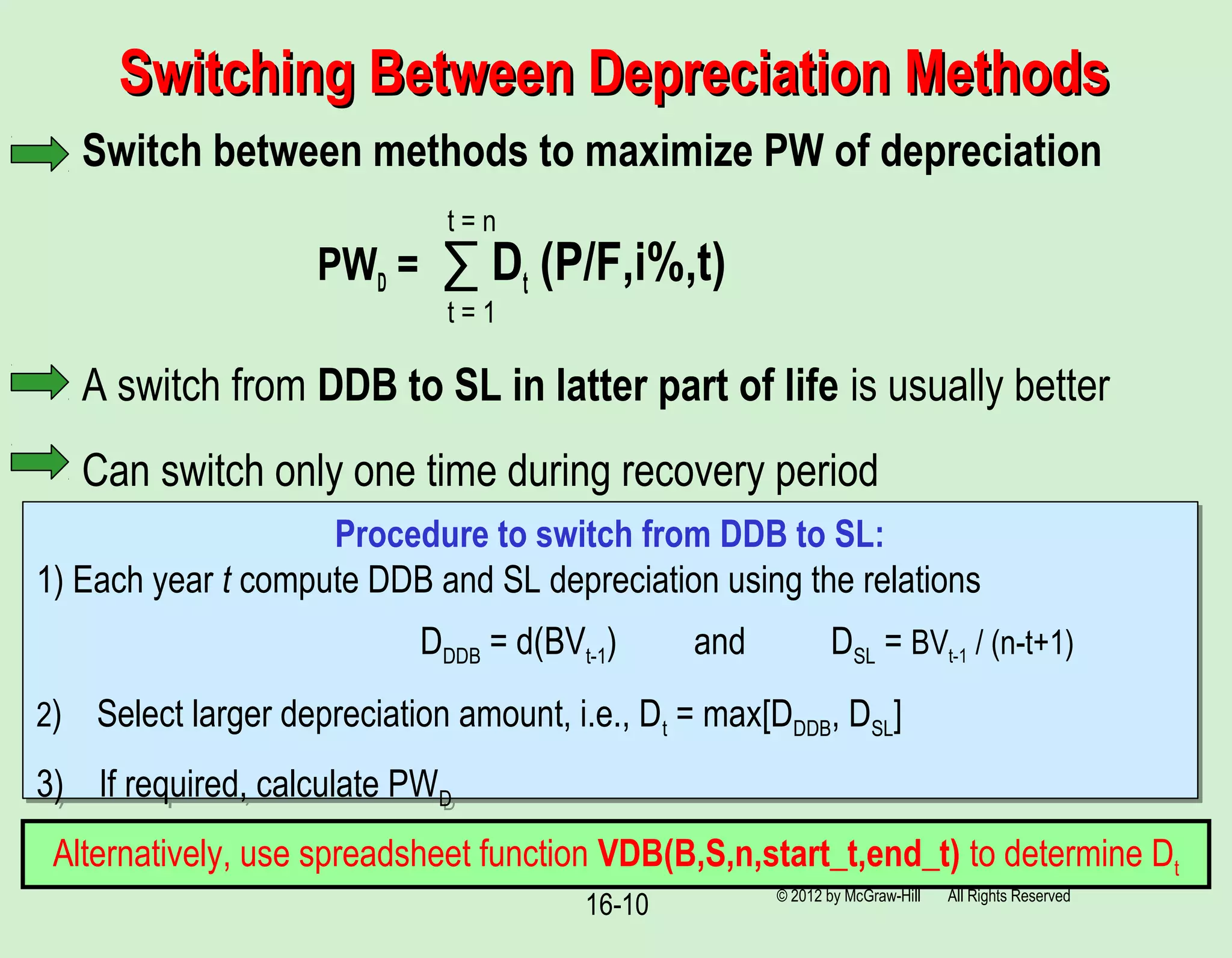 Switching Between Depreciation MethodsSwitching Between Depreciation Methods
Switch between methods to maximize PW of depreciation
PWD = ∑ Dt (P/F,i%,t)
A switch from DDB to SL in latter part of life is usually better
Can switch only one time during recovery period
16-10 © 2012 by McGraw-Hill All Rights Reserved
t = 1
t = n
Procedure to switch from DDB to SL:
1) Each year t compute DDB and SL depreciation using the relations
DDDB = d(BVt-1) and DSL = BVt-1 / (n-t+1)
2) Select larger depreciation amount, i.e., Dt = max[DDDB, DSL]
3) If required, calculate PWD
Procedure to switch from DDB to SL:
1) Each year t compute DDB and SL depreciation using the relations
DDDB = d(BVt-1) and DSL = BVt-1 / (n-t+1)
2) Select larger depreciation amount, i.e., Dt = max[DDDB, DSL]
3) If required, calculate PWD
Alternatively, use spreadsheet function VDB(B,S,n,start_t,end_t) to determine Dt
 