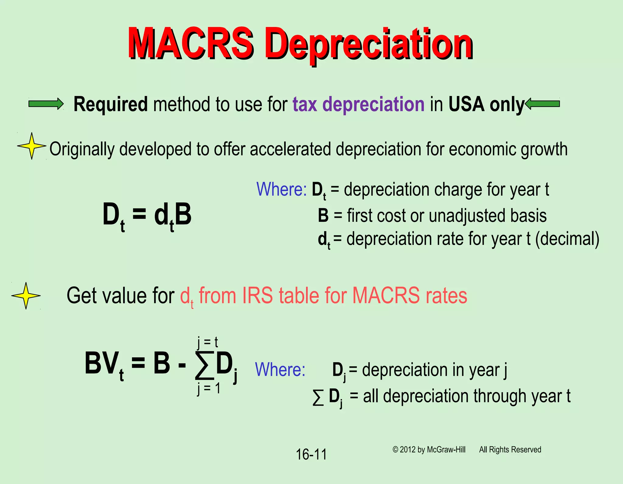 16-11
MACRS DepreciationMACRS Depreciation
© 2012 by McGraw-Hill All Rights Reserved
Required method to use for tax depreciation in USA only
Originally developed to offer accelerated depreciation for economic growth
Dt = dtB
Where: Dt = depreciation charge for year t
B = first cost or unadjusted basis
dt = depreciation rate for year t (decimal)
BVt = B - ∑Dj Where: Dj = depreciation in year j
∑ Dj = all depreciation through year tj = 1
j = t
Get value for dt from IRS table for MACRS rates
 