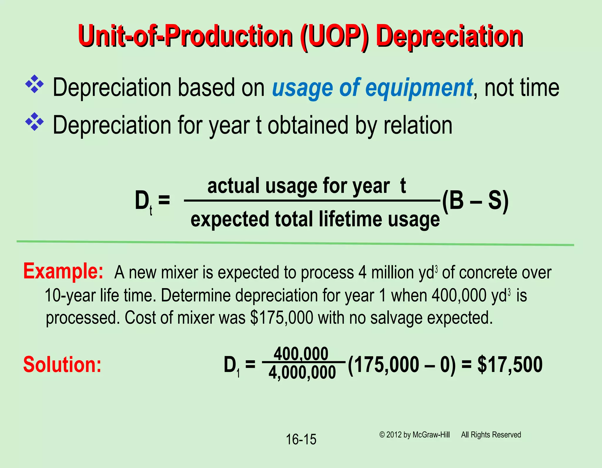 Unit-of-Production (UOP) DepreciationUnit-of-Production (UOP) Depreciation
 Depreciation based on usage of equipment, not time
 Depreciation for year t obtained by relation
Dt = (B – S)
Example: A new mixer is expected to process 4 million yd3
of concrete over
10-year life time. Determine depreciation for year 1 when 400,000 yd3
is
processed. Cost of mixer was $175,000 with no salvage expected.
Solution: D1 = (175,000 – 0) = $17,500
© 2012 by McGraw-Hill All Rights Reserved
16-15
actual usage for year t
expected total lifetime usage
400,000
4,000,000
 