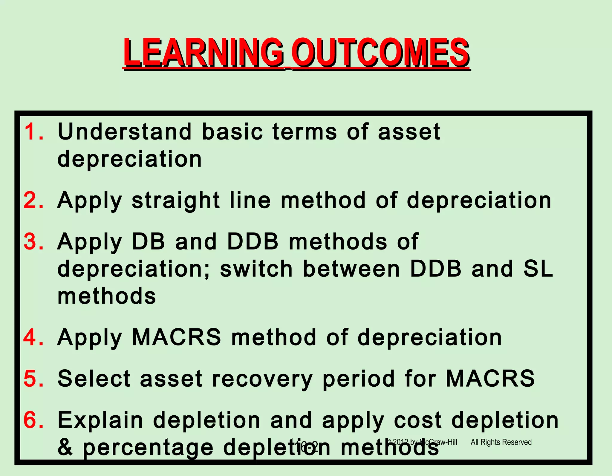 16-2
LEARNINGLEARNING OUTCOMESOUTCOMES
1. Understand basic terms of asset
depreciation
2. Apply straight line method of depreciation
3. Apply DB and DDB methods of
depreciation; switch between DDB and SL
methods
4. Apply MACRS method of depreciation
5. Select asset recovery period for MACRS
6. Explain depletion and apply cost depletion
& percentage depletion methods© 2012 by McGraw-Hill All Rights Reserved
 