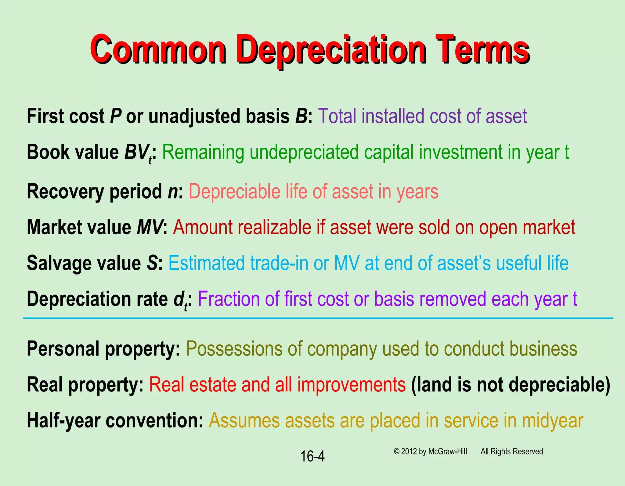 16-4
Common Depreciation TermsCommon Depreciation Terms
© 2012 by McGraw-Hill All Rights Reserved
First cost P or unadjusted basis B: Total installed cost of asset
Book value BVt: Remaining undepreciated capital investment in year t
Recovery period n: Depreciable life of asset in years
Market value MV: Amount realizable if asset were sold on open market
Salvage value S: Estimated trade-in or MV at end of asset’s useful life
Depreciation rate dt: Fraction of first cost or basis removed each year t
Personal property: Possessions of company used to conduct business
Real property: Real estate and all improvements (land is not depreciable)
Half-year convention: Assumes assets are placed in service in midyear
 