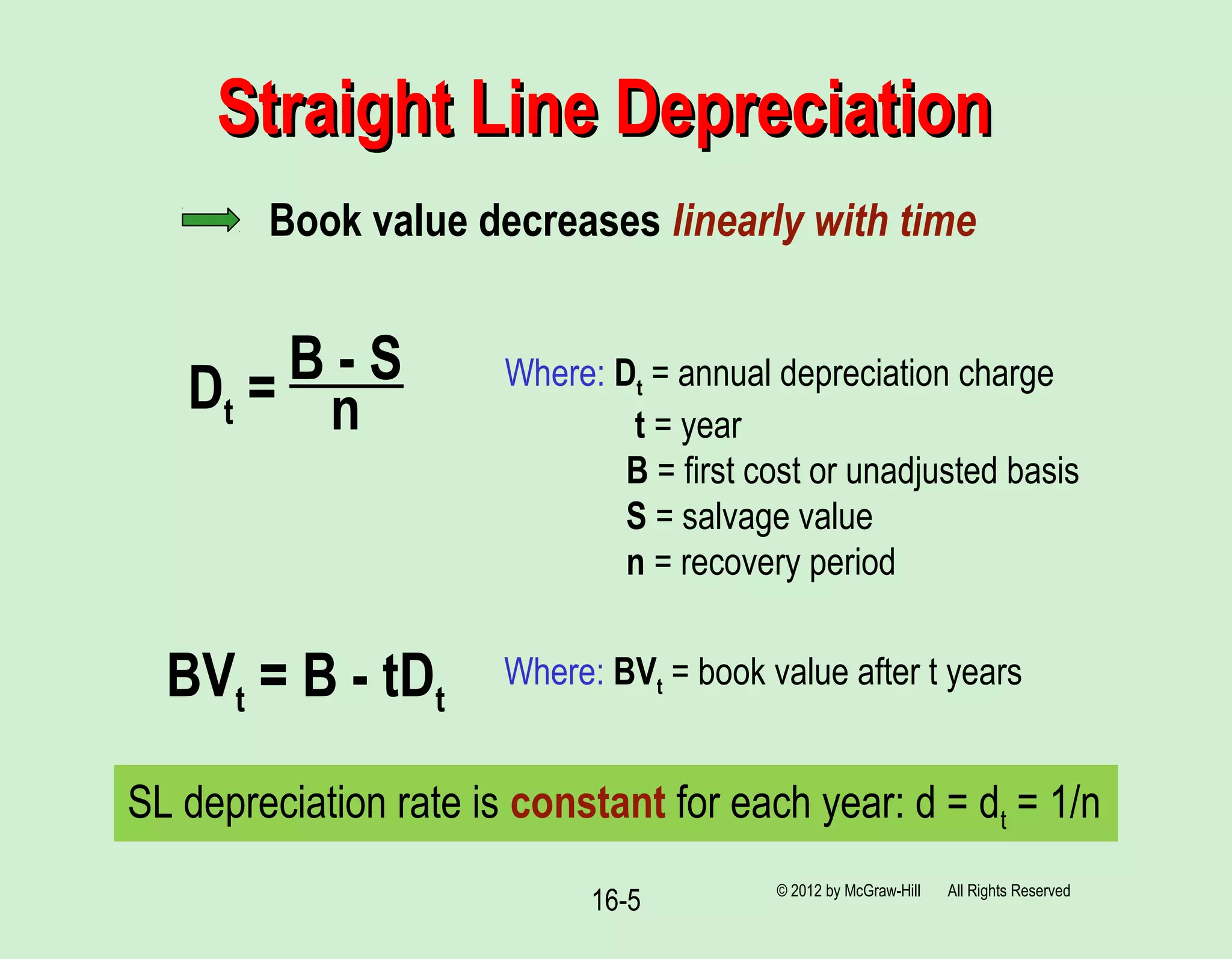 16-5
Straight Line DepreciationStraight Line Depreciation
© 2012 by McGraw-Hill All Rights Reserved
Book value decreases linearly with time
Dt = B - S
n
Where: Dt = annual depreciation charge
t = year
B = first cost or unadjusted basis
S = salvage value
n = recovery period
BVt = B - tDt
Where: BVt = book value after t years
SL depreciation rate is constant for each year: d = dt = 1/n
 