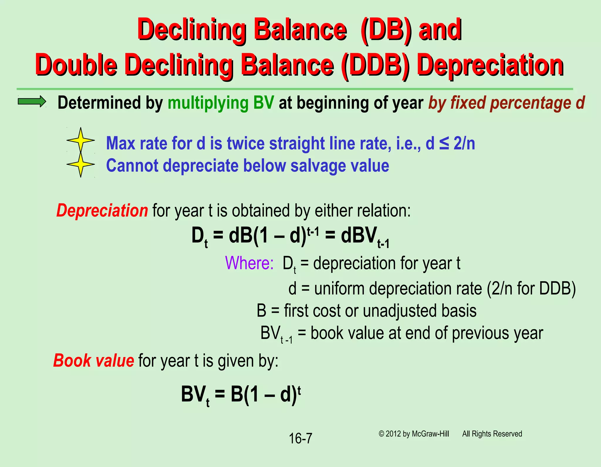16-7
Declining Balance (DB) andDeclining Balance (DB) and
Double Declining Balance (DDB) DepreciationDouble Declining Balance (DDB) Depreciation
© 2012 by McGraw-Hill All Rights Reserved
Determined by multiplying BV at beginning of year by fixed percentage d
Max rate for d is twice straight line rate, i.e., d ≤ 2/n
Cannot depreciate below salvage value
Depreciation for year t is obtained by either relation:
Dt = dB(1 – d)t-1
= dBVt-1
Where: Dt = depreciation for year t
d = uniform depreciation rate (2/n for DDB)
B = first cost or unadjusted basis
BVt -1 = book value at end of previous year
Book value for year t is given by:
BVt = B(1 – d)t
 
