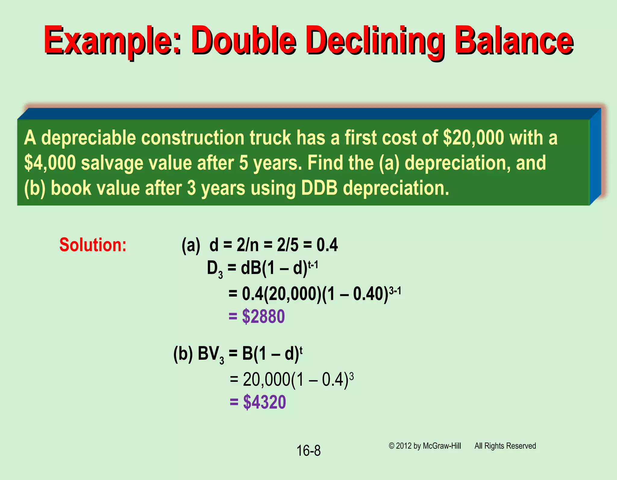 16-8
Example: Double Declining BalanceExample: Double Declining Balance
© 2012 by McGraw-Hill All Rights Reserved
(b) BV3 = B(1 – d)t
= 20,000(1 – 0.4)3
= $4320
A depreciable construction truck has a first cost of $20,000 with a
$4,000 salvage value after 5 years. Find the (a) depreciation, and
(b) book value after 3 years using DDB depreciation.
Solution: (a) d = 2/n = 2/5 = 0.4
D3 = dB(1 – d)t-1
= 0.4(20,000)(1 – 0.40)3-1
= $2880
 