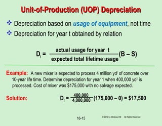 Unit-of-Production (UOP) DepreciationUnit-of-Production (UOP) Depreciation
 Depreciation based on usage of equipment, not time
 Depreciation for year t obtained by relation
Dt = (B – S)
Example: A new mixer is expected to process 4 million yd3
of concrete over
10-year life time. Determine depreciation for year 1 when 400,000 yd3
is
processed. Cost of mixer was $175,000 with no salvage expected.
Solution: D1 = (175,000 – 0) = $17,500
© 2012 by McGraw-Hill All Rights Reserved
16-15
actual usage for year t
expected total lifetime usage
400,000
4,000,000
 