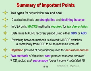 16-18
Summary of Important PointsSummary of Important Points
© 2012 by McGraw-Hill All Rights Reserved
Two methods of depletion: cost (amount resource removed
× CDt factor) and percentage (gross income × tabulated %)
Two types for depreciation: tax and book
In USA only, MACRS method is required for tax depreciation
Determine MACRS recovery period using either GDS or ADS
Depletion (instead of depreciation) used for natural resources
Classical methods are straight line and declining balance
Switching between methods is allowed; MACRS switches
automatically from DDB to SL to maximize write-off
 