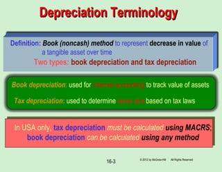 © 2012 by McGraw-Hill All Rights Reserved
16-3
Depreciation TerminologyDepreciation Terminology
Definition: Book (noncash) method to represent decrease in value of
a tangible asset over time
Two types: book depreciation and tax depreciation
Book depreciation: used for internal accounting to track value of assets
Tax depreciation: used to determine taxes due based on tax laws
In USA only, tax depreciation must be calculated using MACRS;
book depreciation can be calculated using any method
 