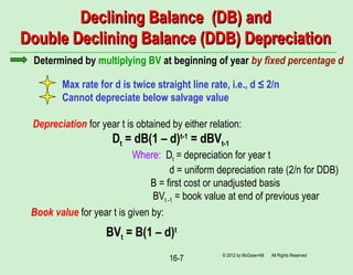 16-7
Declining Balance (DB) andDeclining Balance (DB) and
Double Declining Balance (DDB) DepreciationDouble Declining Balance (DDB) Depreciation
© 2012 by McGraw-Hill All Rights Reserved
Determined by multiplying BV at beginning of year by fixed percentage d
Max rate for d is twice straight line rate, i.e., d ≤ 2/n
Cannot depreciate below salvage value
Depreciation for year t is obtained by either relation:
Dt = dB(1 – d)t-1
= dBVt-1
Where: Dt = depreciation for year t
d = uniform depreciation rate (2/n for DDB)
B = first cost or unadjusted basis
BVt -1 = book value at end of previous year
Book value for year t is given by:
BVt = B(1 – d)t
 