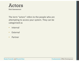 Actors 
Risk Assessment 
The term “actors” refers to the people who are 
attempting to access your system. They can be 
categorized as 
• Internal 
• External 
• Partner 
Randy Connolly and Ricardo Hoar Fundamentals of Web Development 
 