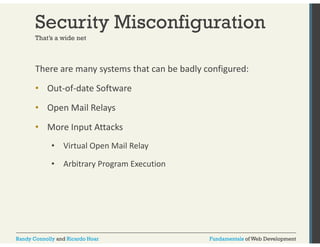 Security Misconfiguration 
That’s a wide net 
There are many systems that can be badly configured: 
• Out‐of‐date Software 
• Open Mail Relays 
• More Input Attacks 
• Virtual Open Mail Relay 
• Arbitrary Program Execution 
Randy Connolly and Ricardo Hoar Fundamentals of Web Development 
 