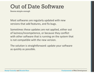 Out of Date Software 
Seems simple enough 
Most softwares are regularly updated with new 
versions that add features, and fix bugs. 
Sometimes these updates are not applied, either out 
of laziness/incompetence, or because they conflict 
with other software that is running on the system that 
is not compatible with the new version. 
The solution is straightforward: update your software 
as quickly as possible. 
Randy Connolly and Ricardo Hoar Fundamentals of Web Development 
 