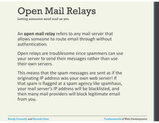 Open Mail Relays 
Letting someone send mail as you 
An open mail relay refers to any mail server that 
allows someone to route email through without 
authentication. 
Open relays are troublesome since spammers can use 
your server to send their messages rather than use 
their own servers. 
This means that the spam messages are sent as if the 
originating IP address was your own web server! If 
that spam is flagged at a spam agency like spamhaus, 
your mail server’s IP address will be blacklisted, and 
then many mail providers will block legitimate email 
from you. 
Randy Connolly and Ricardo Hoar Fundamentals of Web Development 
 