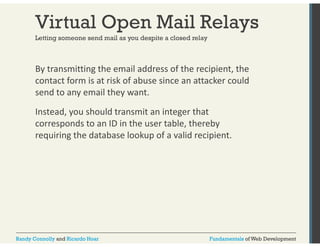 Virtual Open Mail Relays 
Letting someone send mail as you despite a closed relay 
By transmitting the email address of the recipient, the 
contact form is at risk of abuse since an attacker could 
send to any email they want. 
Instead, you should transmit an integer that 
corresponds to an ID in the user table, thereby 
requiring the database lookup of a valid recipient. 
Randy Connolly and Ricardo Hoar Fundamentals of Web Development 
 