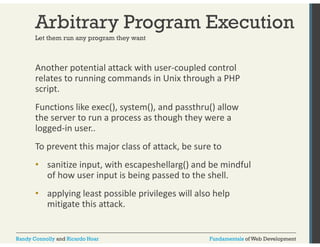 Arbitrary Program Execution 
Let them run any program they want 
Another potential attack with user‐coupled control 
relates to running commands in Unix through a PHP 
script. 
Functions like exec(), system(), and passthru() allow 
the server to run a process as though they were a 
logged‐in user.. 
To prevent this major class of attack, be sure to 
• sanitize input, with escapeshellarg() and be mindful 
of how user input is being passed to the shell. 
• applying least possible privileges will also help 
mitigate this attack. 
Randy Connolly and Ricardo Hoar Fundamentals of Web Development 
 