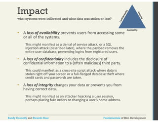 Impact 
what systems were infiltrated and what data was stolen or lost? 
• A l loss f of il bili availability prevents users f from i 
accessing some 
or all of the systems. 
This might manifest as a g denial of service attack, or a SQL 
injection attack (described later), where the payload removes the 
entire user database, preventing logins from registered users. 
• A loss of confidentiality includes the disclosure of 
confidential information to a (often malicious) third party. 
This could manifest as a cross‐site script attack where data is 
stolen right off your screen or a full‐fledged database theft where 
credit cards and passwords are taken. 
• A loss of integrity changes your data or prevents you from 
having correct data. 
This might manifest as an attacker hijacking a user session, 
perhaps placing fake orders or changing a user’s home address. 
Randy Connolly and Ricardo Hoar Fundamentals of Web Development 
 