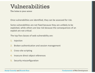 Vulnerabilities 
The holes in your armor 
Once vulnerabilities are identified, they can be assessed for risk. 
Some vulnerabilities are not fixed because they are unlikely to be 
exploited exploited, while others are low risk because the consequences of an 
exploit are not critical. 
The top five classes of web vulnerability are: 
1. Injection 
2. Broken authentication and session management 
3. Cross‐site scripting 
4. Insecure direct object references 
5. Security misconfiguration 
Randy Connolly and Ricardo Hoar Fundamentals of Web Development 
 