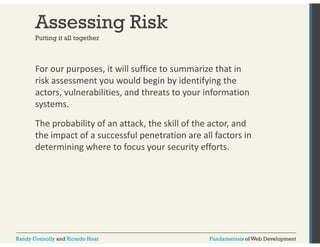 Assessing Risk 
Putting it all together 
For our purposes, it will suffice to summarize that in 
risk assessment you would begin by identifying the 
actors actors, vulnerabilities, and threats to your information 
systems. 
The probability of an attack, the skill of the actor, and 
the impact of a successful penetration are all factors in 
determining where to focus your security efforts. 
Randy Connolly and Ricardo Hoar Fundamentals of Web Development 
 
