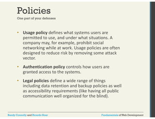 Policies 
One part of your defenses 
• Usage policy defines what systems users are 
permitted to use, and under what situations. A 
company may, p y y for example, prohibit social 
networking while at work. Usage policies are often 
designed to reduce risk by removing some attack 
vector. 
• Authentication policy controls how users are 
granted access to the systems. 
• Legal policies define a wide range of things 
including data retention and backup policies as well 
as accessibility requirements (like having all public 
communication well organized for the blind). 
Randy Connolly and Ricardo Hoar Fundamentals of Web Development 
 