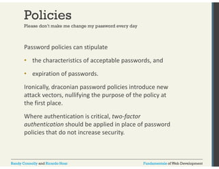 Policies 
Please don’t make me change my password every day 
Password policies can stipulate 
• the characteristics of acceptable passwords, and 
• expiration of passwords. 
Ironically, draconian password policies introduce new 
attack vectors, nullifying the purpose of the policy at 
the first place. 
Where authentication is critical, two‐factor 
authentication should be applied in place of password 
policies that do not increase security. 
Randy Connolly and Ricardo Hoar Fundamentals of Web Development 
 